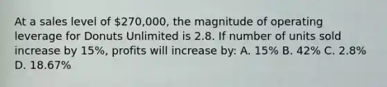 At a sales level of 270,000, the magnitude of operating leverage for Donuts Unlimited is 2.8. If number of units sold increase by 15%, profits will increase by: A. 15% B. 42% C. 2.8% D. 18.67%