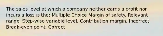 The sales level at which a company neither earns a profit nor incurs a loss is the: Multiple Choice Margin of safety. Relevant range. Step-wise variable level. Contribution margin. Incorrect Break-even point. Correct