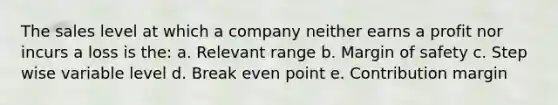 The sales level at which a company neither earns a profit nor incurs a loss is the: a. Relevant range b. Margin of safety c. Step wise variable level d. Break even point e. Contribution margin