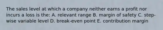 The sales level at which a company neither earns a profit nor incurs a loss is the: A. relevant range B. margin of safety C. step-wise variable level D. break-even point E. contribution margin