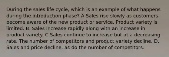 During the sales life cycle, which is an example of what happens during the introduction phase? A.Sales rise slowly as customers become aware of the new product or service. Product variety is limited. B. Sales increase rapidly along with an increase in product variety. C.Sales continue to increase but at a decreasing rate. The number of competitors and product variety decline. D. Sales and price decline, as do the number of competitors.