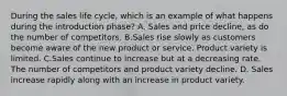 During the sales life cycle, which is an example of what happens during the introduction phase? A. Sales and price decline, as do the number of competitors. B.Sales rise slowly as customers become aware of the new product or service. Product variety is limited. C.Sales continue to increase but at a decreasing rate. The number of competitors and product variety decline. D. Sales increase rapidly along with an increase in product variety.