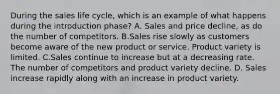 During the sales life cycle, which is an example of what happens during the introduction phase? A. Sales and price decline, as do the number of competitors. B.Sales rise slowly as customers become aware of the new product or service. Product variety is limited. C.Sales continue to increase but at a decreasing rate. The number of competitors and product variety decline. D. Sales increase rapidly along with an increase in product variety.