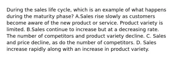 During the sales life cycle, which is an example of what happens during the maturity phase? A.Sales rise slowly as customers become aware of the new product or service. Product variety is limited. B.Sales continue to increase but at a decreasing rate. The number of competitors and product variety decline. C. Sales and price decline, as do the number of competitors. D. Sales increase rapidly along with an increase in product variety.