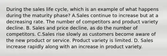 During the sales life cycle, which is an example of what happens during the maturity phase? A.Sales continue to increase but at a decreasing rate. The number of competitors and product variety decline. B. Sales and price decline, as do the number of competitors. C.Sales rise slowly as customers become aware of the new product or service. Product variety is limited. D. Sales increase rapidly along with an increase in product variety.