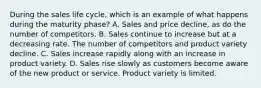 During the sales life cycle, which is an example of what happens during the maturity phase? A. Sales and price decline, as do the number of competitors. B. Sales continue to increase but at a decreasing rate. The number of competitors and product variety decline. C. Sales increase rapidly along with an increase in product variety. D. Sales rise slowly as customers become aware of the new product or service. Product variety is limited.