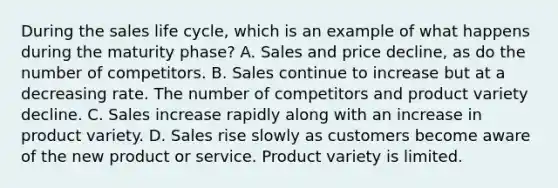 During the sales life cycle, which is an example of what happens during the maturity phase? A. Sales and price decline, as do the number of competitors. B. Sales continue to increase but at a decreasing rate. The number of competitors and product variety decline. C. Sales increase rapidly along with an increase in product variety. D. Sales rise slowly as customers become aware of the new product or service. Product variety is limited.