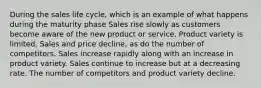 During the sales life cycle, which is an example of what happens during the maturity phase Sales rise slowly as customers become aware of the new product or service. Product variety is limited. Sales and price decline, as do the number of competitors. Sales increase rapidly along with an increase in product variety. Sales continue to increase but at a decreasing rate. The number of competitors and product variety decline.