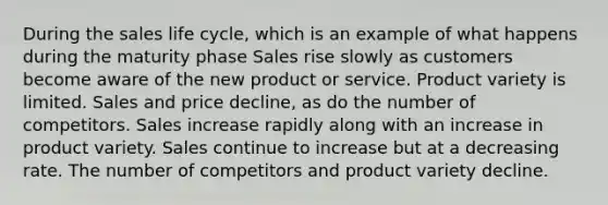 During the sales life cycle, which is an example of what happens during the maturity phase Sales rise slowly as customers become aware of the new product or service. Product variety is limited. Sales and price decline, as do the number of competitors. Sales increase rapidly along with an increase in product variety. Sales continue to increase but at a decreasing rate. The number of competitors and product variety decline.