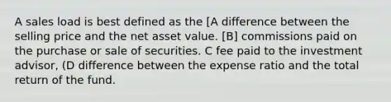 A sales load is best defined as the [A difference between the selling price and the net asset value. [B] commissions paid on the purchase or sale of securities. C fee paid to the investment advisor, (D difference between the expense ratio and the total return of the fund.