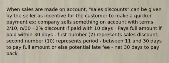 When sales are made on account, "sales discounts" can be given by the seller as incentive for the customer to make a quicker payment ex: company sells something on account with terms 2/10, n/30 - 2% discount if paid with 10 days - Pays full amount if paid within 30 days - first number (2) represents sales discount, second number (10) represents period - between 11 and 30 days to pay full amount or else potential late fee - net 30 days to pay back