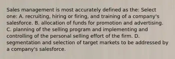 Sales management is most accurately defined as the: Select one: A. recruiting, hiring or firing, and training of a company's salesforce. B. allocation of funds for promotion and advertising. C. planning of the selling program and implementing and controlling of the personal selling effort of the firm. D. segmentation and selection of target markets to be addressed by a company's salesforce.