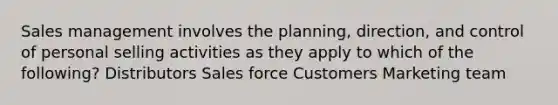 Sales management involves the planning, direction, and control of personal selling activities as they apply to which of the following? Distributors Sales force Customers Marketing team