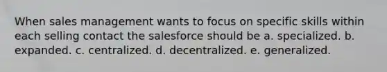 When sales management wants to focus on specific skills within each selling contact the salesforce should be a. specialized. b. expanded. c. centralized. d. decentralized. e. generalized.