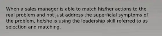 When a sales manager is able to match his/her actions to the real problem and not just address the superficial symptoms of the problem, he/she is using the leadership skill referred to as selection and matching.