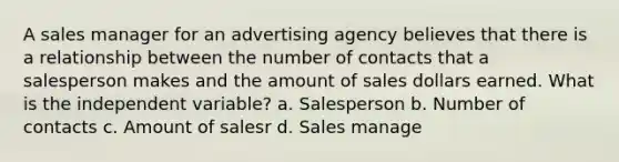 A sales manager for an advertising agency believes that there is a relationship between the number of contacts that a salesperson makes and the amount of sales dollars earned. What is the independent variable? a. Salesperson b. Number of contacts c. Amount of salesr d. Sales manage