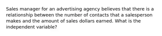 Sales manager for an advertising agency believes that there is a relationship between the number of contacts that a salesperson makes and the amount of sales dollars earned. What is the independent variable?