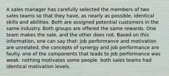 A sales manager has carefully selected the members of two sales teams so that they have, as nearly as possible, identical skills and abilities. Both are assigned potential customers in the same industry. Both groups are offered the same rewards. One team makes the sale, and the other does not. Based on this information, one can say that: job performance and motivation are unrelated. the concepts of synergy and job performance are faulty. one of the components that leads to job performance was weak. nothing motivates some people. both sales teams had identical motivation levels.