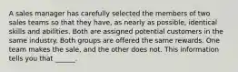 A sales manager has carefully selected the members of two sales teams so that they have, as nearly as possible, identical skills and abilities. Both are assigned potential customers in the same industry. Both groups are offered the same rewards. One team makes the sale, and the other does not. This information tells you that ______.