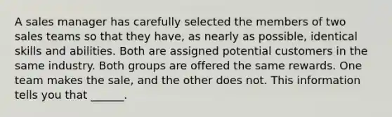 A sales manager has carefully selected the members of two sales teams so that they have, as nearly as possible, identical skills and abilities. Both are assigned potential customers in the same industry. Both groups are offered the same rewards. One team makes the sale, and the other does not. This information tells you that ______.