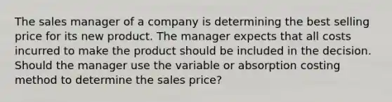 The sales manager of a company is determining the best selling price for its new product. The manager expects that all costs incurred to make the product should be included in the decision. Should the manager use the variable or absorption costing method to determine the sales price?