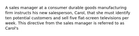 A sales manager at a consumer durable goods manufacturing firm instructs his new salesperson, Carol, that she must identify ten potential customers and sell five flat-screen televisions per week. This directive from the sales manager is referred to as Carol's