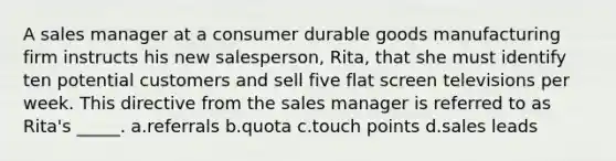 A sales manager at a consumer durable goods manufacturing firm instructs his new salesperson, Rita, that she must identify ten potential customers and sell five flat screen televisions per week. This directive from the sales manager is referred to as Rita's _____. a.referrals b.quota c.touch points d.sales leads