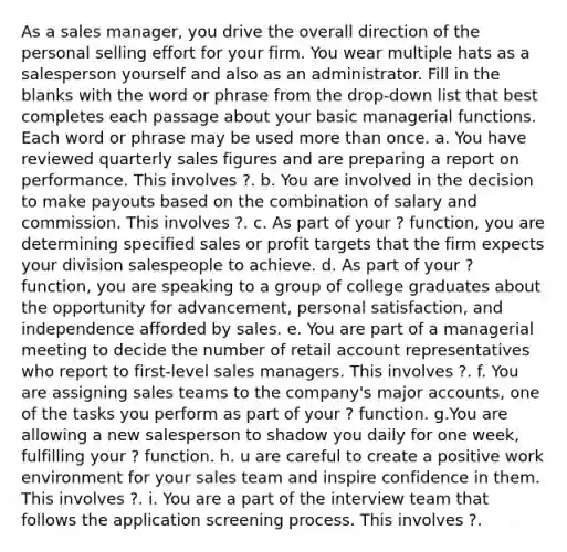 As a sales manager, you drive the overall direction of the personal selling effort for your firm. You wear multiple hats as a salesperson yourself and also as an administrator. Fill in the blanks with the word or phrase from the drop-down list that best completes each passage about your basic managerial functions. Each word or phrase may be used more than once. a. You have reviewed quarterly sales figures and are preparing a report on performance. This involves ?. b. You are involved in the decision to make payouts based on the combination of salary and commission. This involves ?. c. As part of your ? function, you are determining specified sales or profit targets that the firm expects your division salespeople to achieve. d. As part of your ? function, you are speaking to a group of college graduates about the opportunity for advancement, personal satisfaction, and independence afforded by sales. e. You are part of a managerial meeting to decide the number of retail account representatives who report to first-level sales managers. This involves ?. f. You are assigning sales teams to the company's major accounts, one of the tasks you perform as part of your ? function. g.You are allowing a new salesperson to shadow you daily for one week, fulfilling your ? function. h. u are careful to create a positive work environment for your sales team and inspire confidence in them. This involves ?. i. You are a part of the interview team that follows the application screening process. This involves ?.