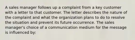 A sales manager follows up a complaint from a key customer with a letter to that customer. The letter describes the nature of the complaint and what the organization plans to do to resolve the situation and prevent its future occurrence. The sales manager's choice of a communication medium for the message is influenced by: