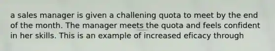 a sales manager is given a challening quota to meet by the end of the month. The manager meets the quota and feels confident in her skills. This is an example of increased eficacy through