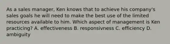 As a sales manager, Ken knows that to achieve his company's sales goals he will need to make the best use of the limited resources available to him. Which aspect of management is Ken practicing? A. effectiveness B. responsivness C. efficiency D. ambiguity