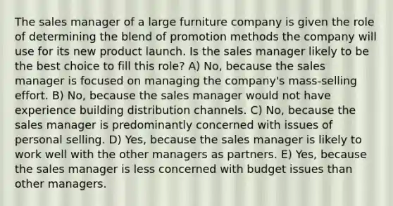 The sales manager of a large furniture company is given the role of determining the blend of promotion methods the company will use for its new product launch. Is the sales manager likely to be the best choice to fill this role? A) No, because the sales manager is focused on managing the company's mass-selling effort. B) No, because the sales manager would not have experience building distribution channels. C) No, because the sales manager is predominantly concerned with issues of personal selling. D) Yes, because the sales manager is likely to work well with the other managers as partners. E) Yes, because the sales manager is less concerned with budget issues than other managers.