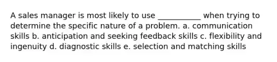 A sales manager is most likely to use ___________ when trying to determine the specific nature of a problem. a. communication skills b. anticipation and seeking feedback skills c. flexibility and ingenuity d. diagnostic skills e. selection and matching skills