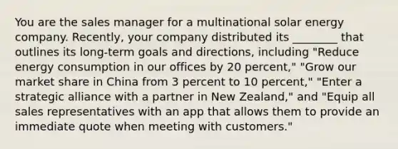 You are the sales manager for a multinational solar energy company. Recently, your company distributed its ________ that outlines its long-term goals and directions, including "Reduce energy consumption in our offices by 20 percent," "Grow our market share in China from 3 percent to 10 percent," "Enter a strategic alliance with a partner in New Zealand," and "Equip all sales representatives with an app that allows them to provide an immediate quote when meeting with customers."