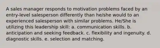 A sales manager responds to motivation problems faced by an entry-level salesperson differently than he/she would to an experienced salesperson with similar problems. He/She is utilizing this leadership skill: a. communication skills. b. anticipation and seeking feedback. c. flexibility and ingenuity. d. diagnostic skills. e. selection and matching.