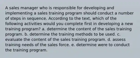 A sales manager who is responsible for developing and implementing a sales training program should conduct a number of steps in sequence. According to the text, which of the following activities would you complete first in developing a new training program? a. determine the content of the sales training program. b. determine the training methods to be used. c. evaluate the content of the sales training program. d. assess training needs of the sales force. e. determine were to conduct the training program.