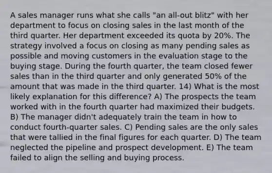 A sales manager runs what she calls "an all-out blitz" with her department to focus on closing sales in the last month of the third quarter. Her department exceeded its quota by 20%. The strategy involved a focus on closing as many pending sales as possible and moving customers in the evaluation stage to the buying stage. During the fourth quarter, the team closed fewer sales than in the third quarter and only generated 50% of the amount that was made in the third quarter. 14) What is the most likely explanation for this difference? A) The prospects the team worked with in the fourth quarter had maximized their budgets. B) The manager didn't adequately train the team in how to conduct fourth-quarter sales. C) Pending sales are the only sales that were tallied in the final figures for each quarter. D) The team neglected the pipeline and prospect development. E) The team failed to align the selling and buying process.