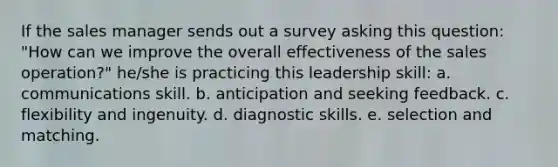 If the sales manager sends out a survey asking this question: "How can we improve the overall effectiveness of the sales operation?" he/she is practicing this leadership skill: a. communications skill. b. anticipation and seeking feedback. c. flexibility and ingenuity. d. diagnostic skills. e. selection and matching.