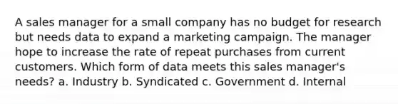 A sales manager for a small company has no budget for research but needs data to expand a marketing campaign. The manager hope to increase the rate of repeat purchases from current customers. Which form of data meets this sales manager's needs? a. Industry b. Syndicated c. Government d. Internal