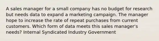 A sales manager for a small company has no budget for research but needs data to expand a marketing campaign. The manager hope to increase the rate of repeat purchases from current customers. Which form of data meets this sales manager's needs? Internal Syndicated Industry Government