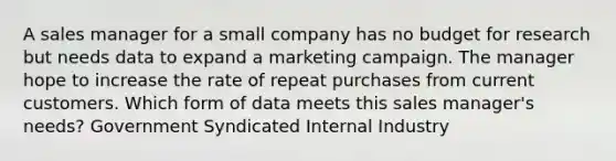 A sales manager for a small company has no budget for research but needs data to expand a marketing campaign. The manager hope to increase the rate of repeat purchases from current customers. Which form of data meets this sales manager's needs? Government Syndicated Internal Industry