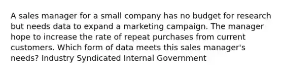 A sales manager for a small company has no budget for research but needs data to expand a marketing campaign. The manager hope to increase the rate of repeat purchases from current customers. Which form of data meets this sales manager's needs? Industry Syndicated Internal Government