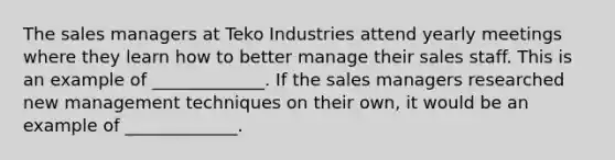 The sales managers at Teko Industries attend yearly meetings where they learn how to better manage their sales staff. This is an example of _____________. If the sales managers researched new management techniques on their own, it would be an example of _____________.