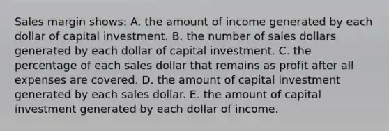 Sales margin shows: A. the amount of income generated by each dollar of capital investment. B. the number of sales dollars generated by each dollar of capital investment. C. the percentage of each sales dollar that remains as profit after all expenses are covered. D. the amount of capital investment generated by each sales dollar. E. the amount of capital investment generated by each dollar of income.