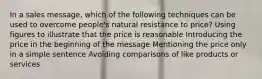 In a sales message, which of the following techniques can be used to overcome people's natural resistance to price? Using figures to illustrate that the price is reasonable Introducing the price in the beginning of the message Mentioning the price only in a simple sentence Avoiding comparisons of like products or services