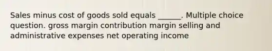 Sales minus cost of goods sold equals ______. Multiple choice question. gross margin contribution margin selling and administrative expenses net operating income