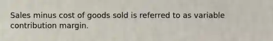 Sales minus cost of goods sold is referred to as variable contribution margin.