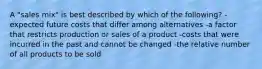 A "sales mix" is best described by which of the following? -expected future costs that differ among alternatives -a factor that restricts production or sales of a product -costs that were incurred in the past and cannot be changed -the relative number of all products to be sold