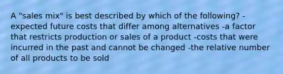 A "sales mix" is best described by which of the following? -expected future costs that differ among alternatives -a factor that restricts production or sales of a product -costs that were incurred in the past and cannot be changed -the relative number of all products to be sold