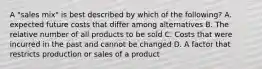 A "sales mix" is best described by which of the following? A. expected future costs that differ among alternatives B. The relative number of all products to be sold C. Costs that were incurred in the past and cannot be changed D. A factor that restricts production or sales of a product